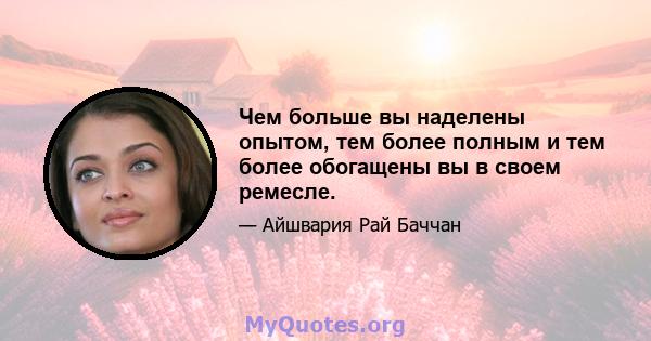 Чем больше вы наделены опытом, тем более полным и тем более обогащены вы в своем ремесле.