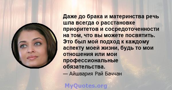 Даже до брака и материнства речь шла всегда о расстановке приоритетов и сосредоточенности на том, что вы можете посвятить. Это был мой подход к каждому аспекту моей жизни, будь то мои отношения или мои профессиональные