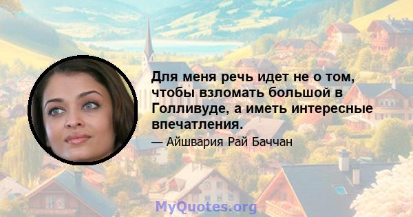 Для меня речь идет не о том, чтобы взломать большой в Голливуде, а иметь интересные впечатления.