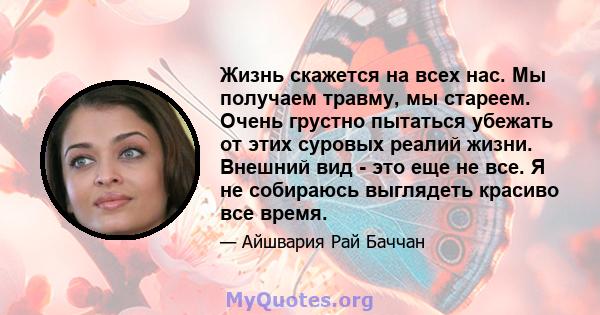 Жизнь скажется на всех нас. Мы получаем травму, мы стареем. Очень грустно пытаться убежать от этих суровых реалий жизни. Внешний вид - это еще не все. Я не собираюсь выглядеть красиво все время.