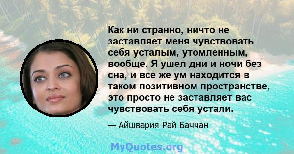 Как ни странно, ничто не заставляет меня чувствовать себя усталым, утомленным, вообще. Я ушел дни и ночи без сна, и все же ум находится в таком позитивном пространстве, это просто не заставляет вас чувствовать себя