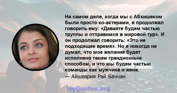 На самом деле, когда мы с Абхишеком были просто ко-актерами, я продолжал говорить ему: «Давайте будем частью труппы и отправимся в мировой тур». И он продолжал говорить: «Это не подходящее время». Но я никогда не думал, 