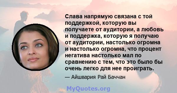 Слава напрямую связана с той поддержкой, которую вы получаете от аудитории, а любовь и поддержка, которую я получаю от аудитории, настолько огромна и настолько огромна, что процент негатива настолько мал по сравнению с