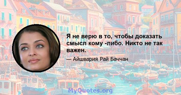 Я не верю в то, чтобы доказать смысл кому -либо. Никто не так важен.