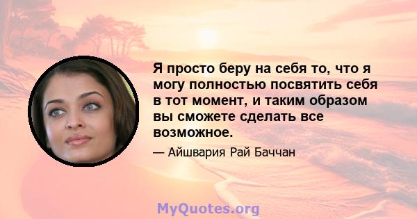 Я просто беру на себя то, что я могу полностью посвятить себя в тот момент, и таким образом вы сможете сделать все возможное.