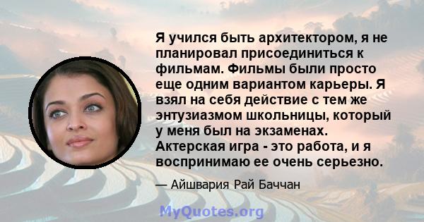 Я учился быть архитектором, я не планировал присоединиться к фильмам. Фильмы были просто еще одним вариантом карьеры. Я взял на себя действие с тем же энтузиазмом школьницы, который у меня был на экзаменах. Актерская