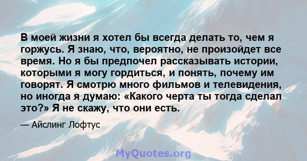 В моей жизни я хотел бы всегда делать то, чем я горжусь. Я знаю, что, вероятно, не произойдет все время. Но я бы предпочел рассказывать истории, которыми я могу гордиться, и понять, почему им говорят. Я смотрю много