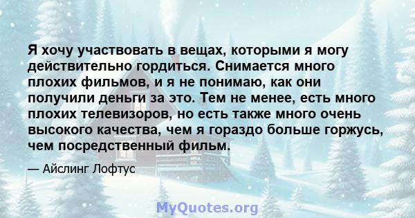 Я хочу участвовать в вещах, которыми я могу действительно гордиться. Снимается много плохих фильмов, и я не понимаю, как они получили деньги за это. Тем не менее, есть много плохих телевизоров, но есть также много очень 