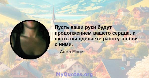 Пусть ваши руки будут продолжением вашего сердца, и пусть вы сделаете работу любви с ними.