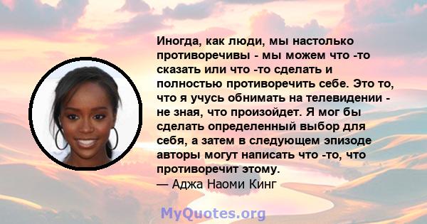 Иногда, как люди, мы настолько противоречивы - мы можем что -то сказать или что -то сделать и полностью противоречить себе. Это то, что я учусь обнимать на телевидении - не зная, что произойдет. Я мог бы сделать