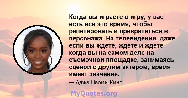 Когда вы играете в игру, у вас есть все это время, чтобы репетировать и превратиться в персонажа. На телевидении, даже если вы ждете, ждете и ждете, когда вы на самом деле на съемочной площадке, занимаясь сценой с