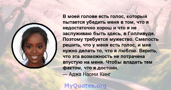 В моей голове есть голос, который пытается убедить меня в том, что я недостаточно хорош и что я не заслуживаю быть здесь, в Голливуде. Поэтому требуется мужество. Смелость решить, что у меня есть голос, и мне нужно