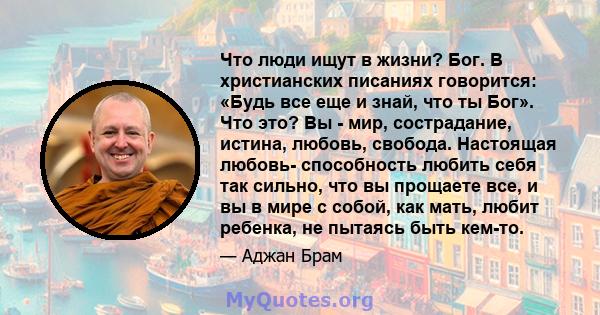 Что люди ищут в жизни? Бог. В христианских писаниях говорится: «Будь все еще и знай, что ты Бог». Что это? Вы - мир, сострадание, истина, любовь, свобода. Настоящая любовь- способность любить себя так сильно, что вы