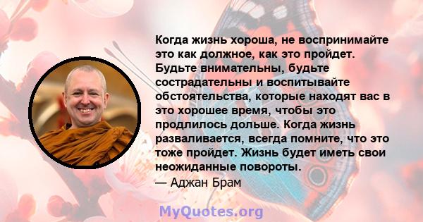 Когда жизнь хороша, не воспринимайте это как должное, как это пройдет. Будьте внимательны, будьте сострадательны и воспитывайте обстоятельства, которые находят вас в это хорошее время, чтобы это продлилось дольше. Когда 