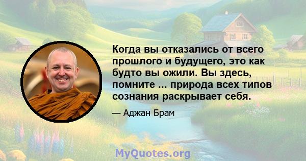 Когда вы отказались от всего прошлого и будущего, это как будто вы ожили. Вы здесь, помните ... природа всех типов сознания раскрывает себя.