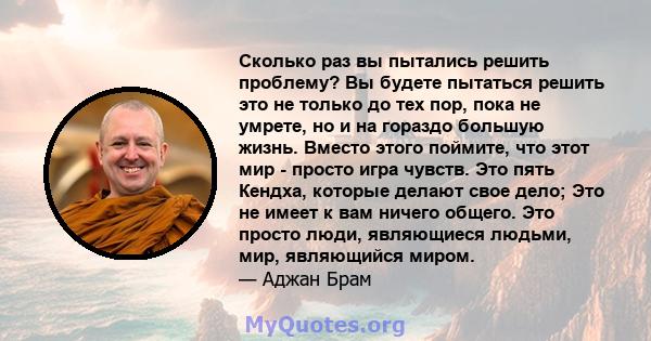 Сколько раз вы пытались решить проблему? Вы будете пытаться решить это не только до тех пор, пока не умрете, но и на гораздо большую жизнь. Вместо этого поймите, что этот мир - просто игра чувств. Это пять Кендха,