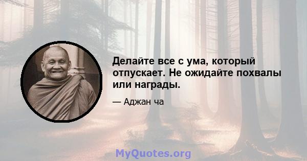 Делайте все с ума, который отпускает. Не ожидайте похвалы или награды.