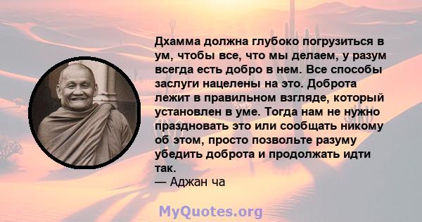 Дхамма должна глубоко погрузиться в ум, чтобы все, что мы делаем, у разум всегда есть добро в нем. Все способы заслуги нацелены на это. Доброта лежит в правильном взгляде, который установлен в уме. Тогда нам не нужно