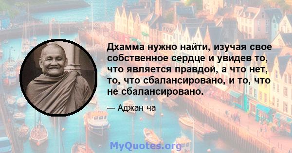 Дхамма нужно найти, изучая свое собственное сердце и увидев то, что является правдой, а что нет, то, что сбалансировано, и то, что не сбалансировано.