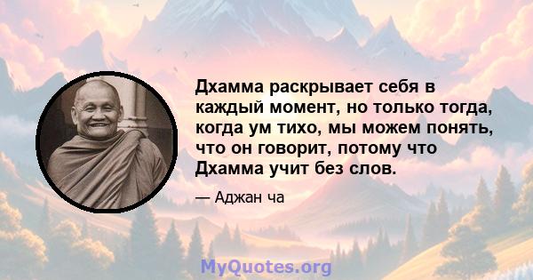 Дхамма раскрывает себя в каждый момент, но только тогда, когда ум тихо, мы можем понять, что он говорит, потому что Дхамма учит без слов.