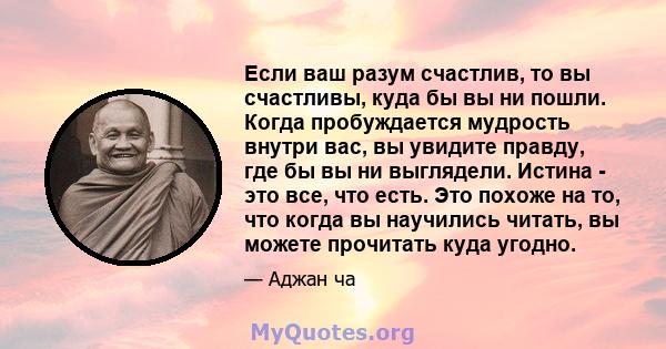 Если ваш разум счастлив, то вы счастливы, куда бы вы ни пошли. Когда пробуждается мудрость внутри вас, вы увидите правду, где бы вы ни выглядели. Истина - это все, что есть. Это похоже на то, что когда вы научились