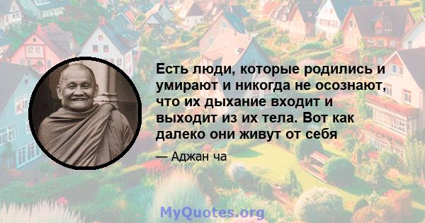 Есть люди, которые родились и умирают и никогда не осознают, что их дыхание входит и выходит из их тела. Вот как далеко они живут от себя