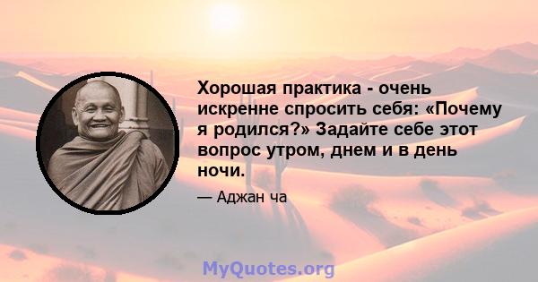 Хорошая практика - очень искренне спросить себя: «Почему я родился?» Задайте себе этот вопрос утром, днем ​​и в день ночи.