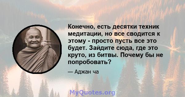 Конечно, есть десятки техник медитации, но все сводится к этому - просто пусть все это будет. Зайдите сюда, где это круто, из битвы. Почему бы не попробовать?