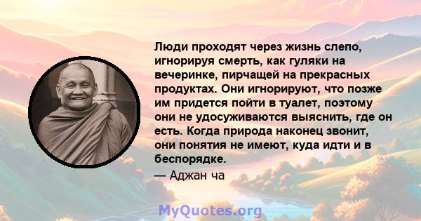 Люди проходят через жизнь слепо, игнорируя смерть, как гуляки на вечеринке, пирчащей на прекрасных продуктах. Они игнорируют, что позже им придется пойти в туалет, поэтому они не удосуживаются выяснить, где он есть.