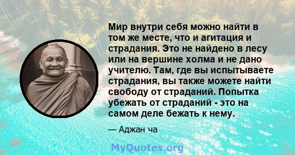 Мир внутри себя можно найти в том же месте, что и агитация и страдания. Это не найдено в лесу или на вершине холма и не дано учителю. Там, где вы испытываете страдания, вы также можете найти свободу от страданий.