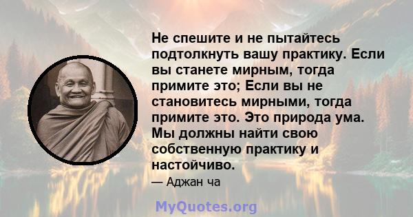 Не спешите и не пытайтесь подтолкнуть вашу практику. Если вы станете мирным, тогда примите это; Если вы не становитесь мирными, тогда примите это. Это природа ума. Мы должны найти свою собственную практику и настойчиво.