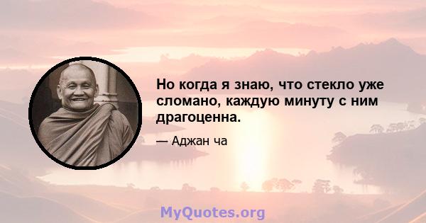 Но когда я знаю, что стекло уже сломано, каждую минуту с ним драгоценна.