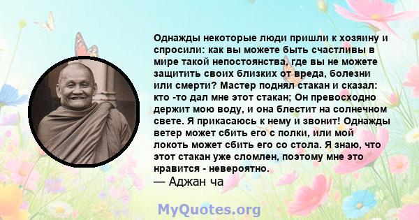 Однажды некоторые люди пришли к хозяину и спросили: как вы можете быть счастливы в мире такой непостоянства, где вы не можете защитить своих близких от вреда, болезни или смерти? Мастер поднял стакан и сказал: кто -то