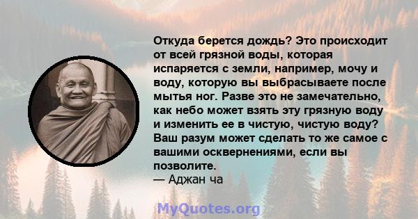 Откуда берется дождь? Это происходит от всей грязной воды, которая испаряется с земли, например, мочу и воду, которую вы выбрасываете после мытья ног. Разве это не замечательно, как небо может взять эту грязную воду и