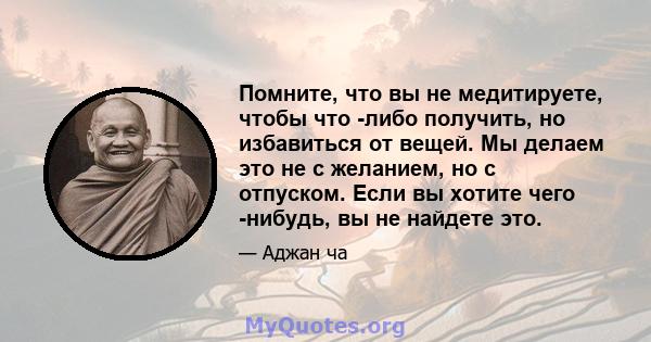 Помните, что вы не медитируете, чтобы что -либо получить, но избавиться от вещей. Мы делаем это не с желанием, но с отпуском. Если вы хотите чего -нибудь, вы не найдете это.