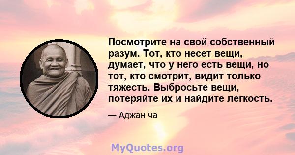 Посмотрите на свой собственный разум. Тот, кто несет вещи, думает, что у него есть вещи, но тот, кто смотрит, видит только тяжесть. Выбросьте вещи, потеряйте их и найдите легкость.