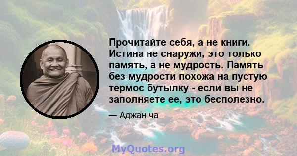 Прочитайте себя, а не книги. Истина не снаружи, это только память, а не мудрость. Память без мудрости похожа на пустую термос бутылку - если вы не заполняете ее, это бесполезно.