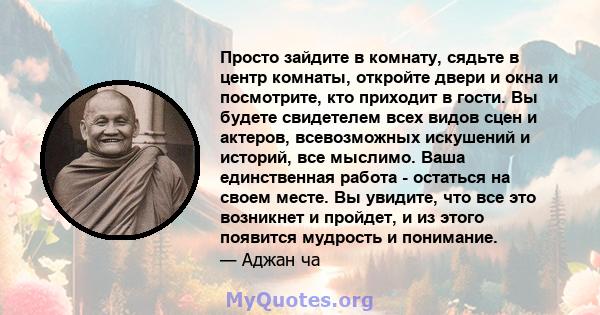 Просто зайдите в комнату, сядьте в центр комнаты, откройте двери и окна и посмотрите, кто приходит в гости. Вы будете свидетелем всех видов сцен и актеров, всевозможных искушений и историй, все мыслимо. Ваша