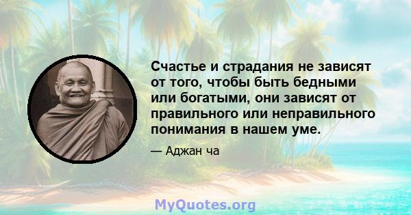 Счастье и страдания не зависят от того, чтобы быть бедными или богатыми, они зависят от правильного или неправильного понимания в нашем уме.