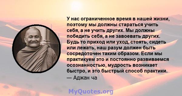 У нас ограниченное время в нашей жизни, поэтому мы должны стараться учить себя, а не учить других. Мы должны победить себя, а не завоевать других. Будь то приход или уход, стоять, сидеть или лежать, наш разум должен