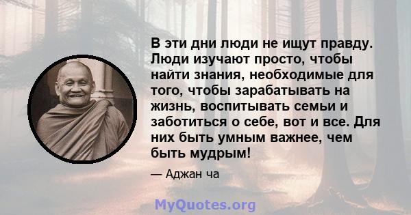 В эти дни люди не ищут правду. Люди изучают просто, чтобы найти знания, необходимые для того, чтобы зарабатывать на жизнь, воспитывать семьи и заботиться о себе, вот и все. Для них быть умным важнее, чем быть мудрым!