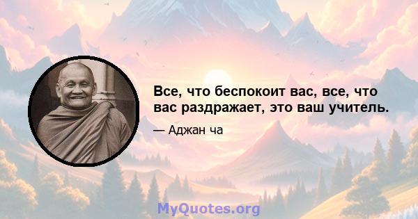 Все, что беспокоит вас, все, что вас раздражает, это ваш учитель.