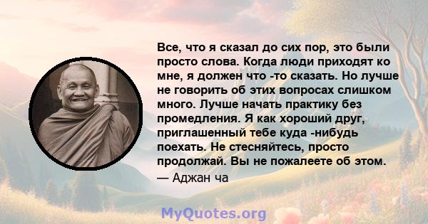 Все, что я сказал до сих пор, это были просто слова. Когда люди приходят ко мне, я должен что -то сказать. Но лучше не говорить об этих вопросах слишком много. Лучше начать практику без промедления. Я как хороший друг,