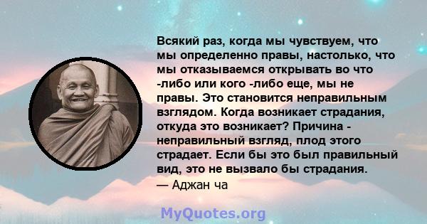 Всякий раз, когда мы чувствуем, что мы определенно правы, настолько, что мы отказываемся открывать во что -либо или кого -либо еще, мы не правы. Это становится неправильным взглядом. Когда возникает страдания, откуда