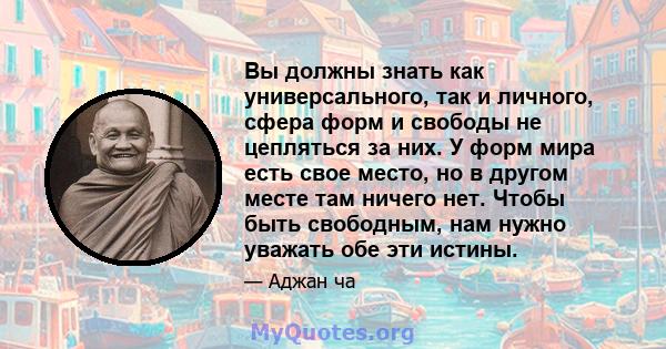 Вы должны знать как универсального, так и личного, сфера форм и свободы не цепляться за них. У форм мира есть свое место, но в другом месте там ничего нет. Чтобы быть свободным, нам нужно уважать обе эти истины.