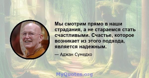 Мы смотрим прямо в наши страдания, а не стараемся стать счастливыми. Счастье, которое возникает из этого подхода, является надежным.