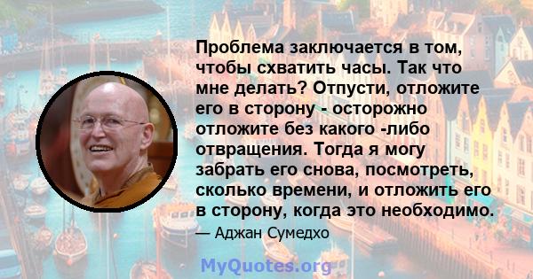 Проблема заключается в том, чтобы схватить часы. Так что мне делать? Отпусти, отложите его в сторону - осторожно отложите без какого -либо отвращения. Тогда я могу забрать его снова, посмотреть, сколько времени, и