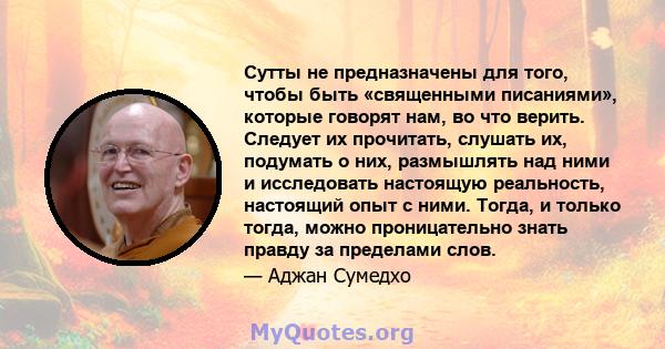 Сутты не предназначены для того, чтобы быть «священными писаниями», которые говорят нам, во что верить. Следует их прочитать, слушать их, подумать о них, размышлять над ними и исследовать настоящую реальность, настоящий 