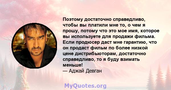 Поэтому достаточно справедливо, чтобы вы платили мне то, о чем я прошу, потому что это мое имя, которое вы используете для продажи фильма. Если продюсер даст мне гарантию, что он продаст фильм по более низкой цене