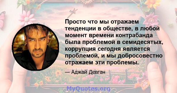 Просто что мы отражаем тенденции в обществе, в любой момент времени контрабанда была проблемой в семидесятых, коррупция сегодня является проблемой, и мы добросовестно отражаем эти проблемы.